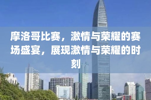 摩洛哥比赛，激情与荣耀的赛场盛宴，展现激情与荣耀的时刻