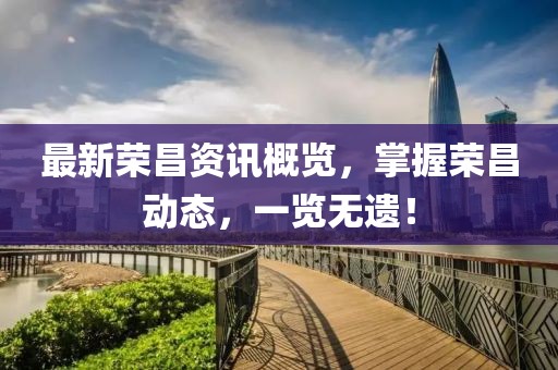 最新荣昌资讯概览，掌握荣昌动态，一览无遗！