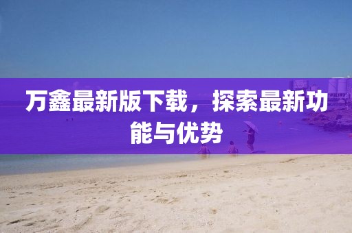 万鑫最新版下载，探索最新功能与优势