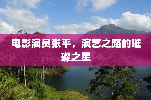 电影演员张平，演艺之路的璀璨之星