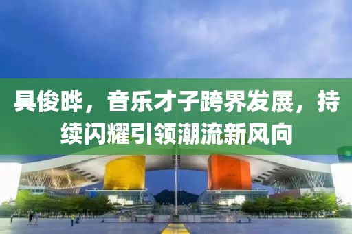 具俊晔，音乐才子跨界发展，持续闪耀引领潮流新风向