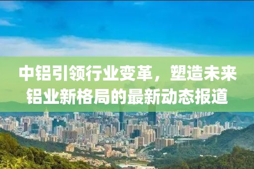 中铝引领行业变革，塑造未来铝业新格局的最新动态报道