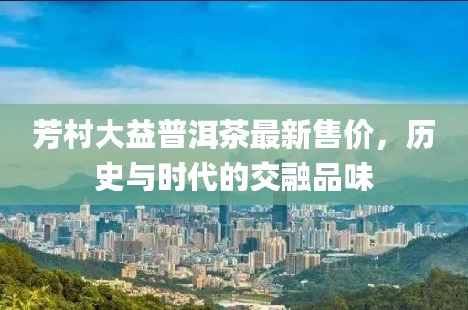 芳村大益普洱茶最新售价，历史与时代的交融品味