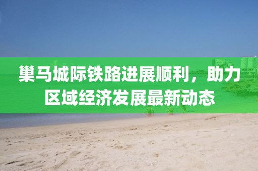 巢马城际铁路进展顺利，助力区域经济发展最新动态