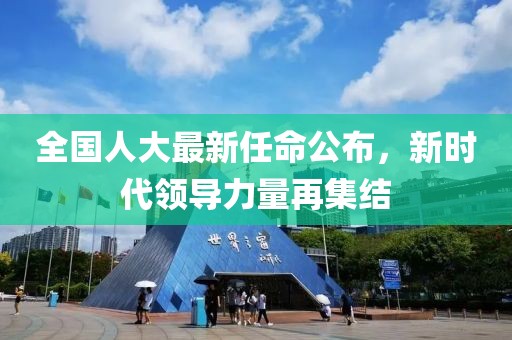 全国人大最新任命公布，新时代领导力量再集结