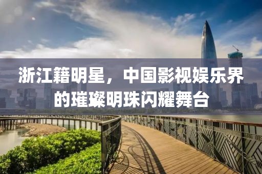 浙江籍明星，中国影视娱乐界的璀璨明珠闪耀舞台