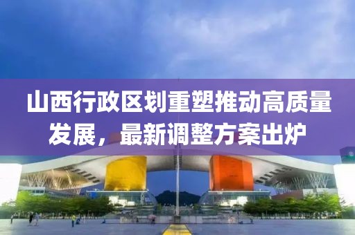 山西行政区划重塑推动高质量发展，最新调整方案出炉
