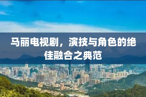 马丽电视剧，演技与角色的绝佳融合之典范