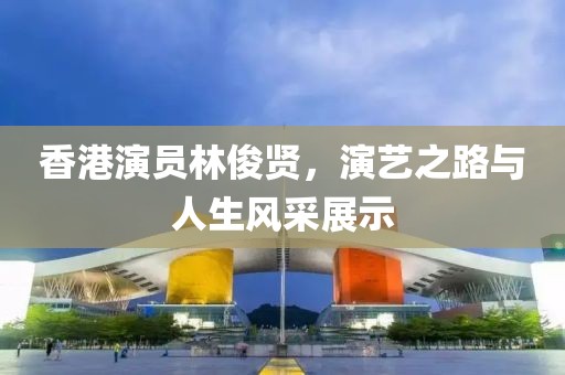 香港演员林俊贤，演艺之路与人生风采展示