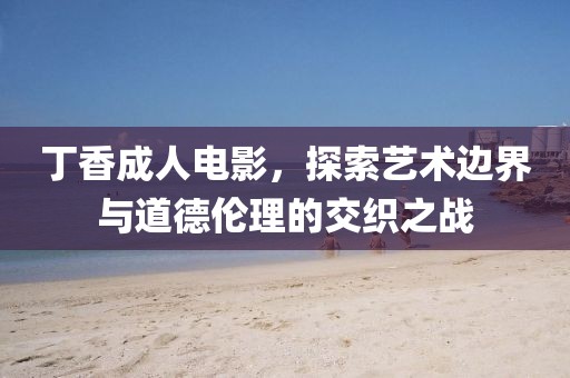 丁香成人电影，探索艺术边界与道德伦理的交织之战