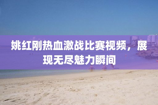 姚红刚热血激战比赛视频，展现无尽魅力瞬间