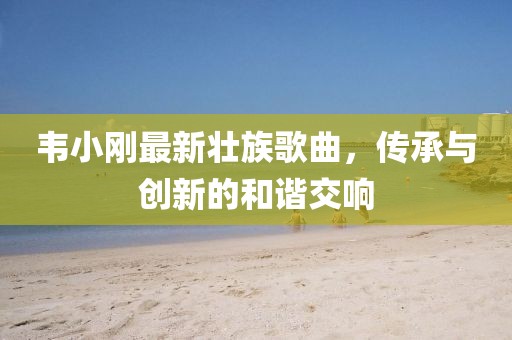 韦小刚最新壮族歌曲，传承与创新的和谐交响