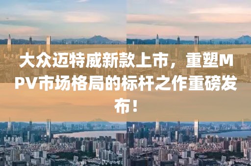 大众迈特威新款上市，重塑MPV市场格局的标杆之作重磅发布！