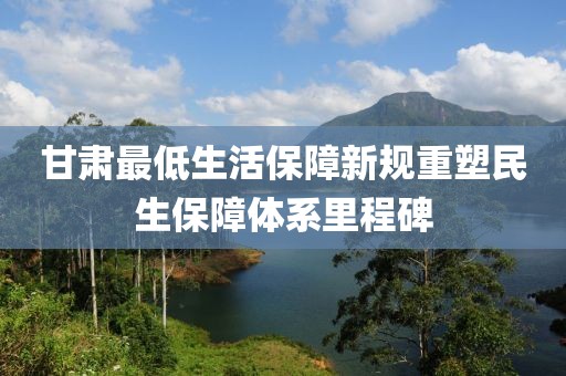 甘肃最低生活保障新规重塑民生保障体系里程碑