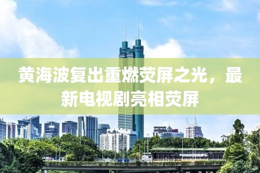 黄海波复出重燃荧屏之光，最新电视剧亮相荧屏