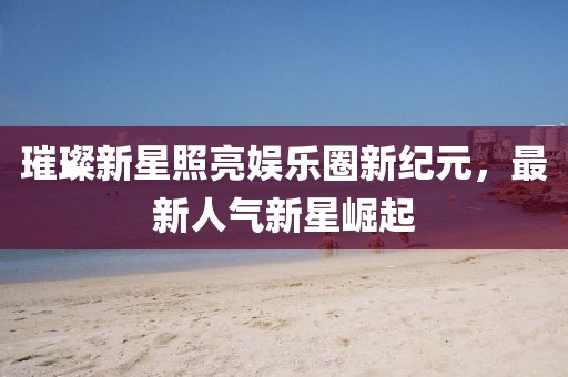 璀璨新星照亮娱乐圈新纪元，最新人气新星崛起