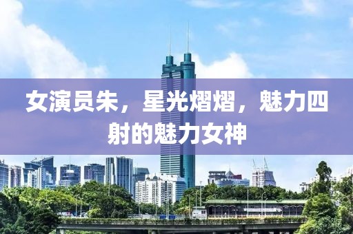 女演员朱，星光熠熠，魅力四射的魅力女神