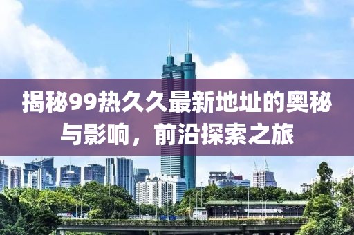 揭秘99热久久最新地址的奥秘与影响，前沿探索之旅