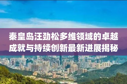 秦皇岛汪劲松多维领域的卓越成就与持续创新最新进展揭秘