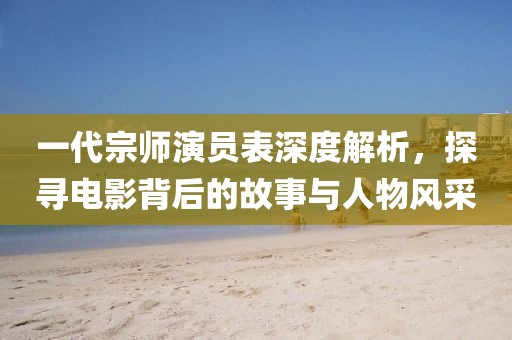 一代宗师演员表深度解析，探寻电影背后的故事与人物风采