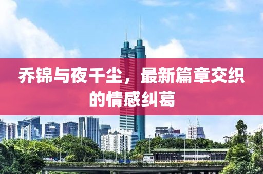 乔锦与夜千尘，最新篇章交织的情感纠葛