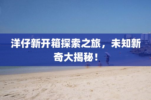 洋仔新开箱探索之旅，未知新奇大揭秘！
