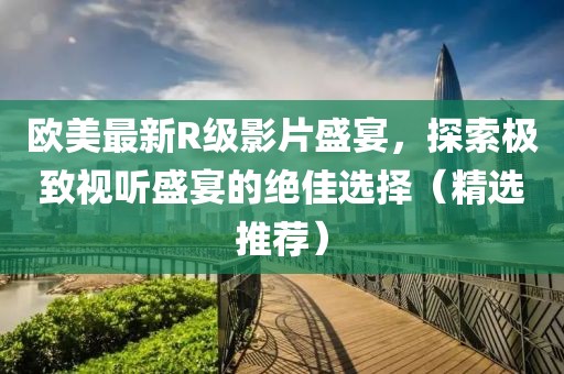 欧美最新R级影片盛宴，探索极致视听盛宴的绝佳选择（精选推荐）