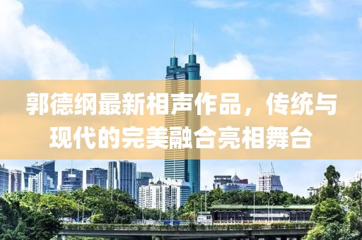 郭德纲最新相声作品，传统与现代的完美融合亮相舞台