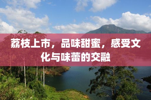 荔枝上市，品味甜蜜，感受文化与味蕾的交融