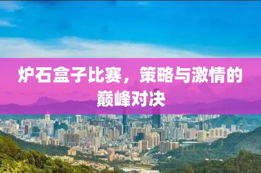 炉石盒子比赛，策略与激情的巅峰对决