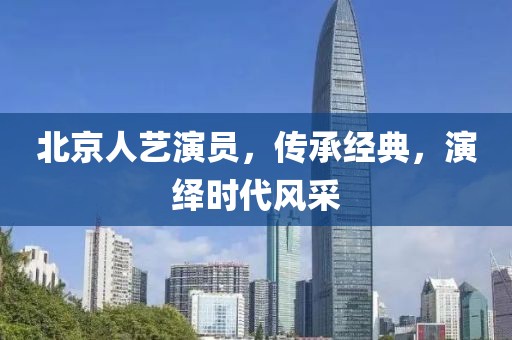 北京人艺演员，传承经典，演绎时代风采