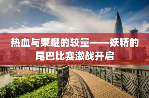 热血与荣耀的较量——妖精的尾巴比赛激战开启