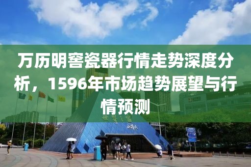 万历明窖瓷器行情走势深度分析，1596年市场趋势展望与行情预测