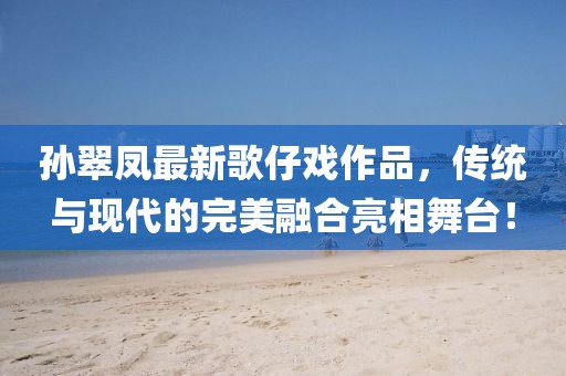 孙翠凤最新歌仔戏作品，传统与现代的完美融合亮相舞台！