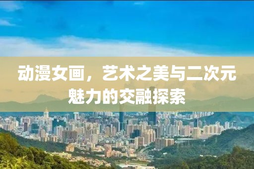 动漫女画，艺术之美与二次元魅力的交融探索