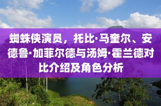 蜘蛛侠演员，托比·马奎尔、安德鲁·加菲尔德与汤姆·霍兰德对比介绍及角色分析