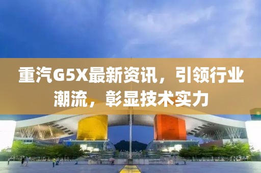 重汽G5X最新资讯，引领行业潮流，彰显技术实力