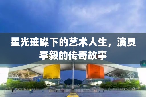 星光璀璨下的艺术人生，演员李毅的传奇故事