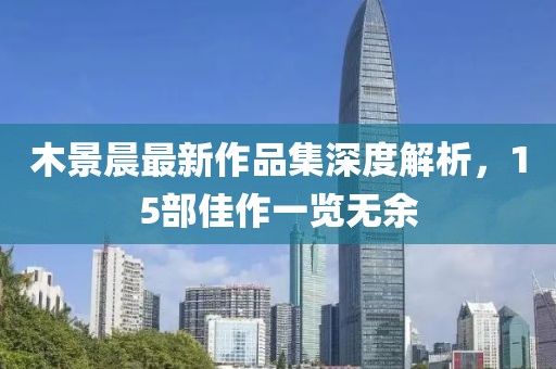 木景晨最新作品集深度解析，15部佳作一览无余
