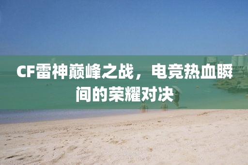 CF雷神巅峰之战，电竞热血瞬间的荣耀对决
