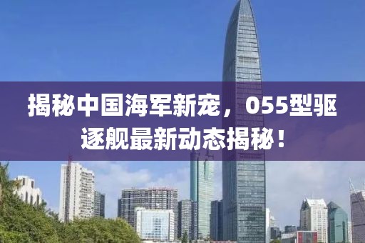 揭秘中国海军新宠，055型驱逐舰最新动态揭秘！
