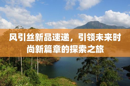 风引丝新品速递，引领未来时尚新篇章的探索之旅