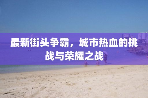 最新街头争霸，城市热血的挑战与荣耀之战