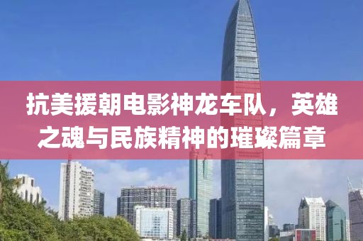 抗美援朝电影神龙车队，英雄之魂与民族精神的璀璨篇章