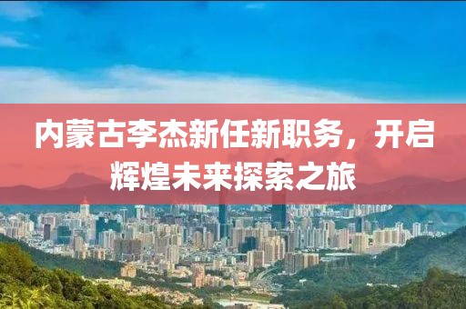 内蒙古李杰新任新职务，开启辉煌未来探索之旅