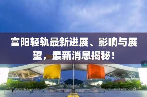 富阳轻轨最新进展、影响与展望，最新消息揭秘！