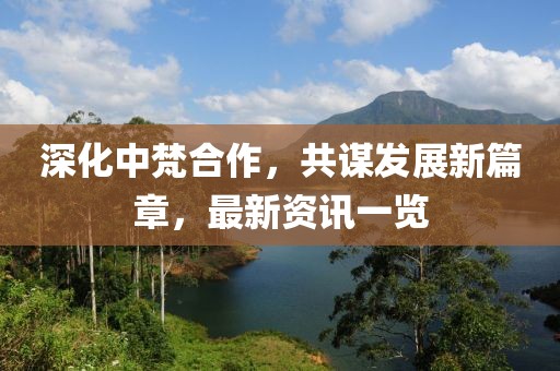 深化中梵合作，共谋发展新篇章，最新资讯一览
