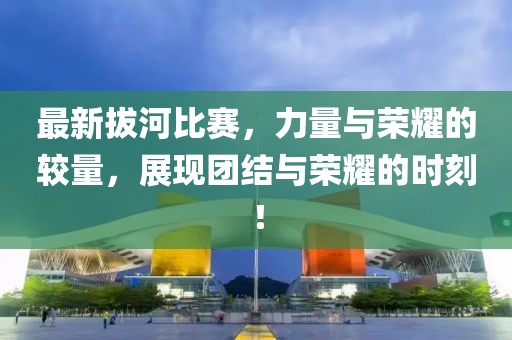 最新拔河比赛，力量与荣耀的较量，展现团结与荣耀的时刻！