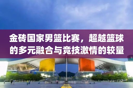 金砖国家男篮比赛，超越篮球的多元融合与竞技激情的较量