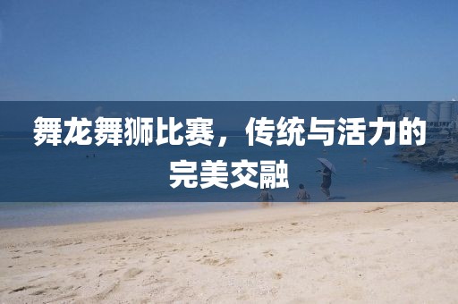 舞龙舞狮比赛，传统与活力的完美交融